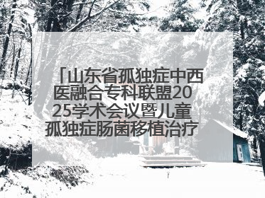 山东省孤独症中西医融合专科联盟2025学术会议暨儿童孤独症肠菌移植治疗技术培训举办