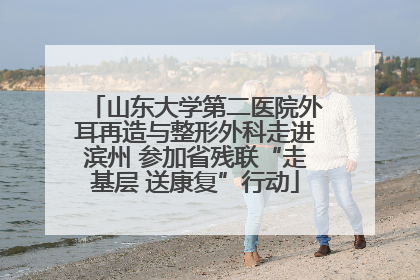 山东大学第二医院外耳再造与整形外科走进滨州 参加省残联“走基层 送康复”行动