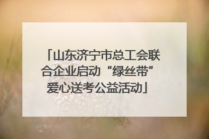 山东济宁市总工会联合企业启动“绿丝带”爱心送考公益活动