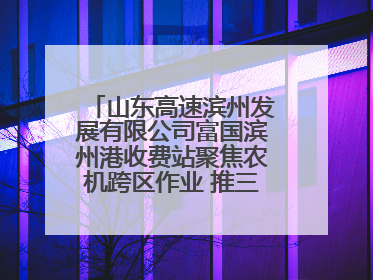 山东高速滨州发展有限公司富国滨州港收费站聚焦农机跨区作业 推三项助农服务