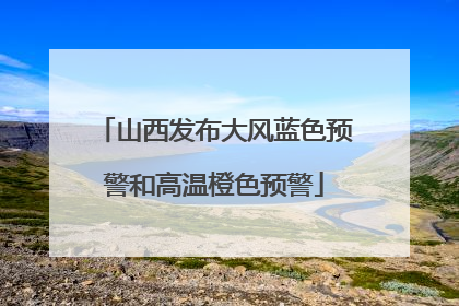 山西发布大风蓝色预警和高温橙色预警