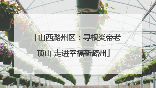 山西潞州区：寻根炎帝老顶山 走进幸福新潞州