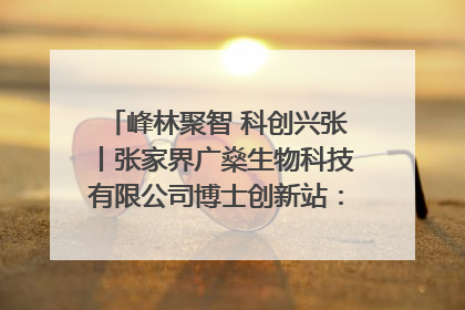 峰林聚智 科创兴张丨张家界广燊生物科技有限公司博士创新站：立足生态优势 激活“绿色宝藏”