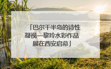 巴尔干半岛的诗性凝视—黎玲水彩作品展在西安启幕