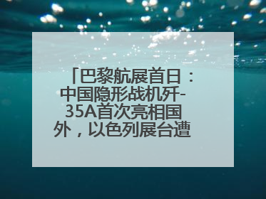 巴黎航展首日：中国隐形战机歼-35A首次亮相国外，以色列展台遭“关黑屋”