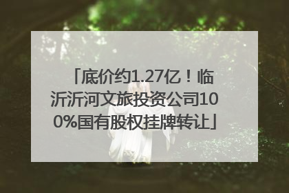 底价约1.27亿！临沂沂河文旅投资公司100%国有股权挂牌转让