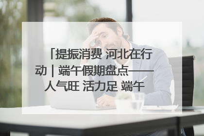 提振消费 河北在行动｜端午假期盘点——人气旺 活力足 端午经济“热浪”迭起