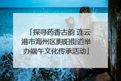 探寻药香古韵 连云港市海州区朐阳街道举办端午文化传承活动