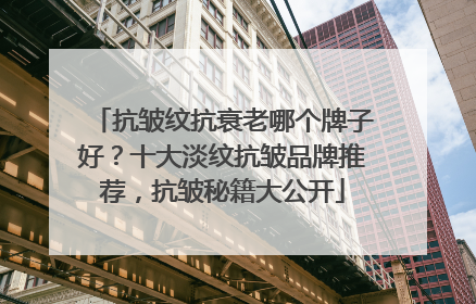 抗皱纹抗衰老哪个牌子好？十大淡纹抗皱品牌推荐，抗皱秘籍大公开