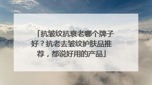 抗皱纹抗衰老哪个牌子好？抗老去皱纹护肤品推荐，都说好用的产品