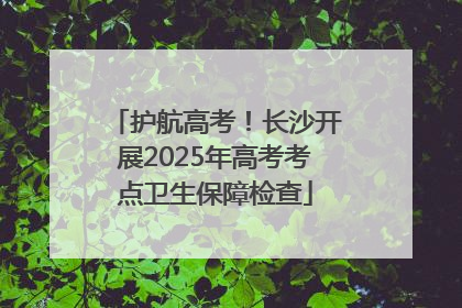 护航高考！长沙开展2025年高考考点卫生保障检查