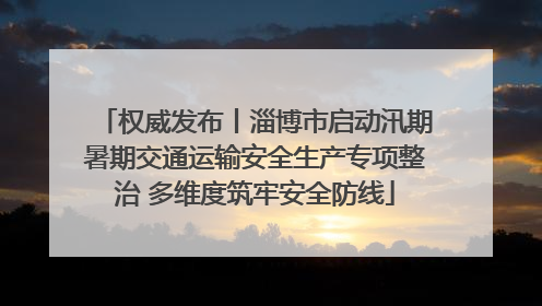 权威发布丨淄博市启动汛期暑期交通运输安全生产专项整治 多维度筑牢安全防线