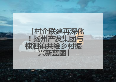 村企联建再深化！扬州产发集团与槐泗镇共绘乡村振兴新蓝图