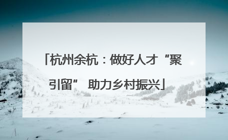 杭州余杭：做好人才“聚引留” 助力乡村振兴