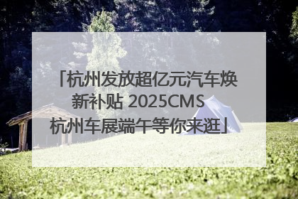 杭州发放超亿元汽车焕新补贴 2025CMS杭州车展端午等你来逛