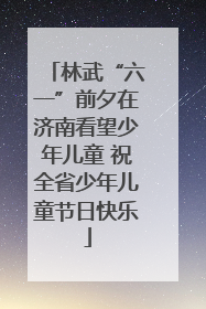 林武“六一”前夕在济南看望少年儿童 祝全省少年儿童节日快乐