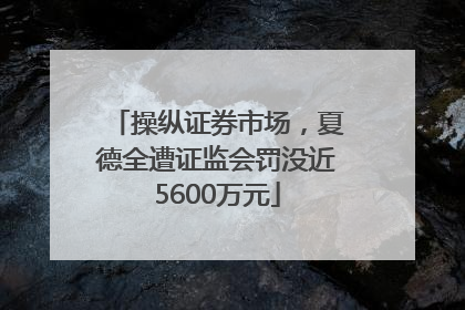 操纵证券市场，夏德全遭证监会罚没近5600万元