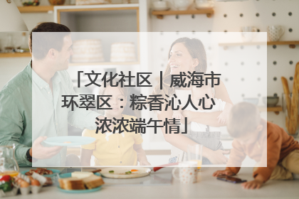 文化社区｜威海市环翠区：粽香沁人心 浓浓端午情