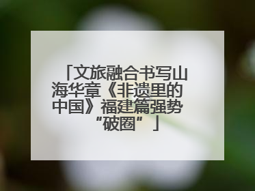 文旅融合书写山海华章《非遗里的中国》福建篇强势“破圈”