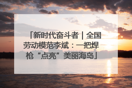 新时代奋斗者｜全国劳动模范李斌：一把焊枪“点亮”美丽海岛