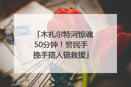 木扎尔特河惊魂50分钟！警民手挽手搭人链救援