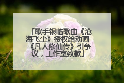 歌手银临歌曲《沧海飞尘》授权给动画《凡人修仙传》引争议，工作室致歉