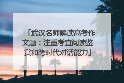 武汉名师解读高考作文题：注重考查阅读鉴赏和跨时代对话能力