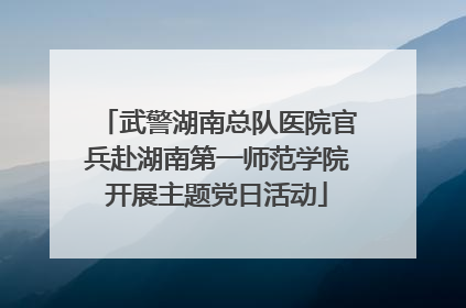 武警湖南总队医院官兵赴湖南第一师范学院开展主题党日活动