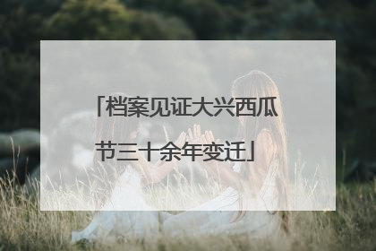 档案见证大兴西瓜节三十余年变迁
