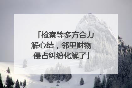 检察等多方合力解心结，邻里财物侵占纠纷化解了