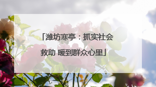 潍坊寒亭：抓实社会救助 暖到群众心里