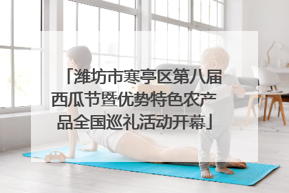 潍坊市寒亭区第八届西瓜节暨优势特色农产品全国巡礼活动开幕