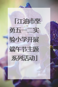 江油市坚勇五一二实验小学开展端午节主题系列活动
