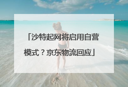 沙特起网将启用自营模式？京东物流回应