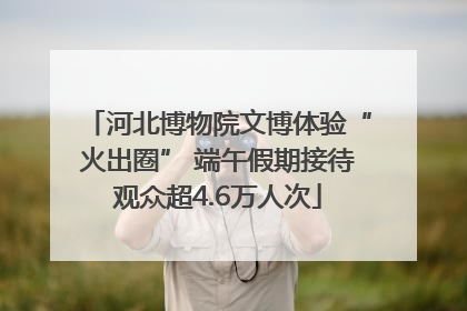 河北博物院文博体验“火出圈” 端午假期接待观众超4.6万人次