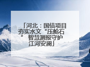 河北：国债项目夯实水文“压舱石” 智慧测报守护江河安澜