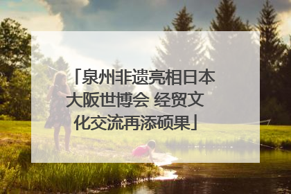 泉州非遗亮相日本大阪世博会 经贸文化交流再添硕果