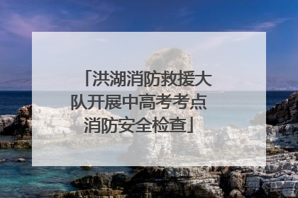 洪湖消防救援大队开展中高考考点消防安全检查