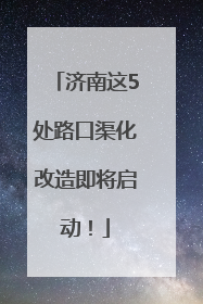 济南这5处路口渠化改造即将启动！