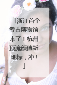 浙江首个考古博物馆来了！杭州顶流颜值新地标，冲！