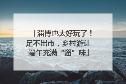 淄博也太好玩了！足不出市，乡村游让端午充满“淄”味