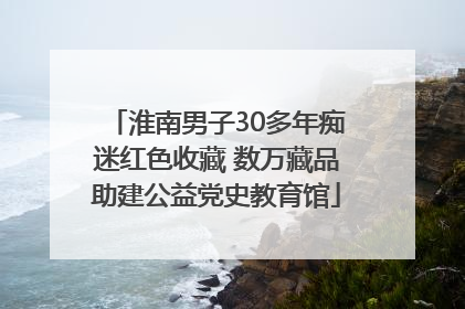 淮南男子30多年痴迷红色收藏 数万藏品助建公益党史教育馆