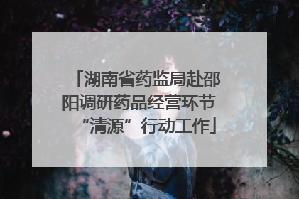 湖南省药监局赴邵阳调研药品经营环节“清源”行动工作