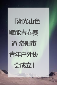 湖光山色赋能青春赛道 洛阳市青年户外协会成立