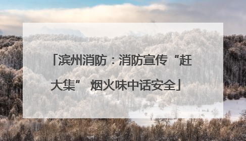 滨州消防：消防宣传“赶大集” 烟火味中话安全
