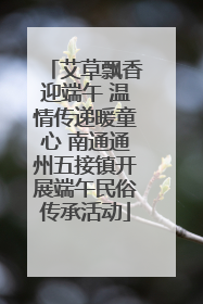 艾草飘香迎端午 温情传递暖童心 南通通州五接镇开展端午民俗传承活动