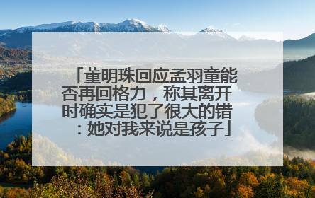 董明珠回应孟羽童能否再回格力，称其离开时确实是犯了很大的错：她对我来说是孩子