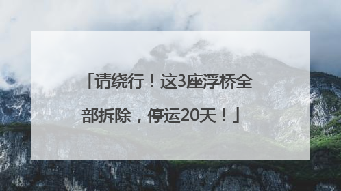 请绕行！这3座浮桥全部拆除，停运20天！