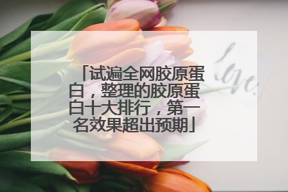 试遍全网胶原蛋白，整理的胶原蛋白十大排行，第一名效果超出预期