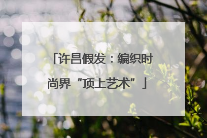 许昌假发：编织时尚界“顶上艺术”